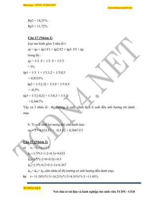 Biên Soạn : WWW.TCDN4.NET
caotuanhiep@gmail.com
TCDN4.NET
Nơi chia sẻ tài liệu và kinh nghiệp cho sinh viên TCDN - UEH
Rp2 = 14,21%.
Rp3 = 11,72%.
Câu 17 (Nhóm 1)
Gọi mơ hính gồm 3 nhn tố l:
rp = áp + âp1.F1 + âp2.F2 + âp3. F3 + åp
trong đó :
áp = 1/3 .5 + 1/3. 5 + 1/3.5
= 5%
âp1 = 1/3. 1 + 1/3.1,2 + 1/3.0,3
= 0,8333%
âp2 = 1/3.[-2] + 1/3.0 + 1/3.0,5
= -0,5%
âp3 = 1/3.[-0,2] + 1/3.0,3 + 1/3.1
= 0,3667%
Vậy cả 3 nhân tố : thị trường, li suất, chnh lệch li suất đều ảnh hưởng tới danh
mục.
b. Tỉ suất sinh lợi mong đợi của danh mục.
rp = 5 + 0,833.F1 + -0,5.F2 + 0,3667.F3
Câu 17 (Nhóm 2)
a) x1 =x2 =x3=1/3
âb1=1/3*(1+1.2+0.3)=0.833
âb2=1/3*(-2+0+0.5)=-0.5
âb3=1/3*(-0.2+0.3+1)=0.367
âb1> âb3> âb2.nên nhân tố thị trường có ảnh hưởng đến danh mục.
b) r= 11.58%*1/3+14.21%*1/3+8.51%*1/3 =11.43%
 