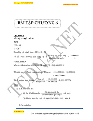 Biên Soạn : WWW.TCDN4.NET
caotuanhiep@gmail.com
TCDN4.NET
Nơi chia sẻ tài liệu và kinh nghiệp cho sinh viên TCDN - UEH
CHƢƠNG 6
BÀI TẬP THỰC HÀNH
Bài 1
EPS= 4$
D = 2$
Thu nhập giữ lại/cổ phần =EPS – D = 2$
Số cổ phần thường của công ty =
laïi/CpgiöõnhaäpThu
taênggialaïigiöõnhaäpThu
=
2
120000000
=6.000.000 CP
Vốn cổ phần thường : 6.000.000 CP x 40$/CP = 240.000.000 $
Tổng tài sản = Vốn cổ phần thường + Tổng nợ = 240.000.000+120.000.000
= 360.000.000$
Tỷ số nợ trên tổng tài sản =
saûntaøiToång
nôïToång
=
000.000.360
000.000.120
= 0.333=33.33%
Bài 2
a) 1. Khoản phải thu
Kỳ thu tiền bính quân =
ngaøyquaânbìnhthuDoanh
thuphaûikhoaûnCaùc
= 40 ngày
Các khoản phải thu = 40 x 1.000 triệu $/360 = 111.1 triệu $
2. Nợ ngắn hạn
BÀI TẬP CHƯƠNG 6
 