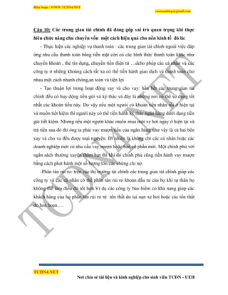 Biên Soạn : WWW.TCDN4.NET
caotuanhiep@gmail.com
TCDN4.NET
Nơi chia sẻ tài liệu và kinh nghiệp cho sinh viên TCDN - UEH
Câu 10: Các trung gian tài chính đã đóng góp vai trò quan trọng khi thực
hiên chức năng chu chuyển vốn một cách hiệu quả cho nền kinh tế đó là:
- Thực hiện các nghiệp vụ thanh toán : các trung gian tài chình ngoài việc đáp
ứng nhu cầu thanh toán bằng tiền mặt còn có các hính thức thanh toán khác như
chuyển khoản , thẻ tìn dụng, chuyển tiền điện tử …dcho phép các cá nhân và các
công ty ở những khoảng cách rất xa có thể tiến hành giao dịch và thanh toán cho
nhau một cách nhanh chóng,an toàn và tiện lợi
- Tạo thuận lợi trong hoạt động vay và cho vay: hầu hết các trung gian tài
chình đều có huy động tiền gửi và ký thác và đây là những nơi có thể sử dụng tốt
nhất các khoản tiền này. Do vậy nếu một ngưòi có khoản tiền nhàn rỗi ở hiện tại
và muốn tiết kiệm thí người này có thể tiến hành ký thác ngân hàng dưới dạng tiền
gủi tiết kiệm. Nhưng nếu một người khác muốn mua một xe hơi ngay ở hiện tại và
trả tiền sau đó thí ông ta phải vay mượn tiền của ngân hàng như vậy là cả hai bên
vay và cho va đều được toại nguyện. Dĩ nhiên là không chỉ các cá nhân hoặc các
doanh nghiệp mới có nhu cầu vay mượn hoặc bán cổ phần mới. Một chình phủ với
ngân sách thường xuyên thâm hụt thí khi đó chình phủ cũng tiến hành vay mượn
bằng cách phát hành một số lượng lớn các chứng chỉ nợ.
-Phân tán rủi ro: trên các thị trường tài chình các trung gian tài chình giúp các
công ty và các cá nhân có thể phân tán rủi ro khoản đầu tư của họ khi tự thân họ
không thể làm điều đó tốt hơn.Vì dụ các công ty bảo hiểm có khả nang giúp các
khách hàng của họ phân tán rủi ro từ tổn thất do tai nạn xe hơi hoặc các tổn thất
do hoả hoạn….
 