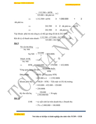 Biên Soạn : WWW.TCDN4.NET
caotuanhiep@gmail.com
TCDN4.NET
Nơi chia sẻ tài liệu và kinh nghiệp cho sinh viên TCDN - UEH
=
traûK.phaûi525.000
HTK1312.500


≥ 2
 1.312.500+ HTK ≥ 1.050.000 + 2
traK.phaûi
 262.500 ≥ 2 traK.phaûi - HTK
 262.500 ≥ traK.phaûi
Vậy khoản phải trả mà công ty có thể gia tăng tối đa là 262.500$
Khi đó tỷ số thanh toán nhanh :
500.262000.525
)500.262000.375(500.312.1


= 1.19
Bài 9
NHNôï
ñoänglöusaûnTaøi
= 3
Nợ NH =
3
810.000
= 270.000$
NHNôï
TKH-TSLÑ
=1.4
 HTK = 810.000 – 1.4 * 270.000 = 432.000$
Vòng quay hàng tồn kho =
HTK
thuaànthuDoanh
Dthu thuần =HTK x Vòng quay HTK
=432.000 x 6 = 2.592.000$
Khoản phải thu = TSLĐ – HTK – Tiền mặt và CK thị trường
= 810.000 – 432.000 – 120.000
= 258.000$
Kỳ thu tiền bq =
3602.592.000/
258.000
= 36 ngày
Bài 10
LNR = tỷ suất sinh lợi trên doanh thu x Doanh thu
= 5% x 2.000.000 = 100.000$
 