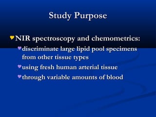Study PurposeStudy Purpose
NIR spectroscopy and chemometrics:NIR spectroscopy and chemometrics:
discriminate large lipid pool specimensdiscriminate large lipid pool specimens
from other tissue typesfrom other tissue types
using fresh human arterial tissueusing fresh human arterial tissue
through variable amounts of bloodthrough variable amounts of blood
 