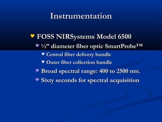 InstrumentationInstrumentation
 FOSS NIRSystems Model 6500FOSS NIRSystems Model 6500
 ½” diameter fiber optic SmartProbe™½” diameter fiber optic SmartProbe™
 Central fiber delivery bundleCentral fiber delivery bundle
 Outer fiber collection bundleOuter fiber collection bundle
 Broad spectral range: 400 to 2500 nm.Broad spectral range: 400 to 2500 nm.
 Sixty seconds for spectral acquisitionSixty seconds for spectral acquisition
 
