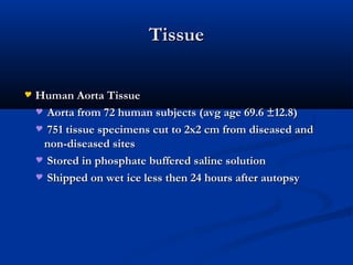 TissueTissue
 Human Aorta TissueHuman Aorta Tissue
 Aorta from 72 human subjects (avg age 69.6 ±12.8)Aorta from 72 human subjects (avg age 69.6 ±12.8)
 751 tissue specimens cut to 2x2 cm from diseased and751 tissue specimens cut to 2x2 cm from diseased and
non-diseased sitesnon-diseased sites
 Stored in phosphate buffered saline solutionStored in phosphate buffered saline solution
 Shipped on wet ice less then 24 hours after autopsyShipped on wet ice less then 24 hours after autopsy
 