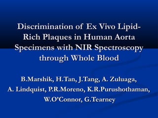 Discrimination of Ex Vivo Lipid-Discrimination of Ex Vivo Lipid-
Rich Plaques in Human AortaRich Plaques in Human Aorta
Specimens with NIR SpectroscopySpecimens with NIR Spectroscopy
through Whole Bloodthrough Whole Blood
B.Marshik, H.Tan, J.Tang, A. Zuluaga,B.Marshik, H.Tan, J.Tang, A. Zuluaga,
A. Lindquist, P.R.Moreno, K.R.Purushothaman,A. Lindquist, P.R.Moreno, K.R.Purushothaman,
W.O’Connor, G.TearneyW.O’Connor, G.Tearney
 