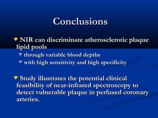 ConclusionsConclusions
 NIR can discriminate atherosclerotic plaqueNIR can discriminate atherosclerotic plaque
lipid poolslipid pools
 through variable blood depthsthrough variable blood depths
 with high sensitivity and high specificitywith high sensitivity and high specificity
 Study illustrates the potential clinicalStudy illustrates the potential clinical
feasibility of near-infrared spectroscopy tofeasibility of near-infrared spectroscopy to
detect vulnerable plaque in perfused coronarydetect vulnerable plaque in perfused coronary
arteries.arteries.
 