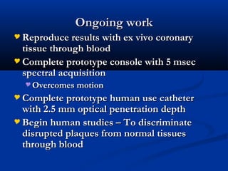 Ongoing workOngoing work
 Reproduce results with ex vivo coronaryReproduce results with ex vivo coronary
tissue through bloodtissue through blood
 Complete prototype console with 5 msecComplete prototype console with 5 msec
spectral acquisitionspectral acquisition
 Overcomes motionOvercomes motion
 Complete prototype human use catheterComplete prototype human use catheter
with 2.5 mm optical penetration depthwith 2.5 mm optical penetration depth
 Begin human studies – To discriminateBegin human studies – To discriminate
disrupted plaques from normal tissuesdisrupted plaques from normal tissues
through bloodthrough blood
 