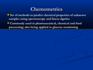 ChemometricsChemometrics
 Set of methods to predict chemical properties of unknownSet of methods to predict chemical properties of unknown
samples using spectroscopy and linear algebrasamples using spectroscopy and linear algebra
 Commonly used in pharmaceutical, chemical and foodCommonly used in pharmaceutical, chemical and food
processing; also being applied to glucose monitoringprocessing; also being applied to glucose monitoring
 