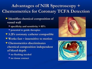 Advantages of NIR Spectroscopy +Advantages of NIR Spectroscopy +
Chemometrics for Coronary TCFA DetectionChemometrics for Coronary TCFA Detection
 Identifies chemical composition ofIdentifies chemical composition of
vessel wallvessel wall
 specificity and sensitivity > 85%specificity and sensitivity > 85%
 potential to guide therapiespotential to guide therapies
 3.2Fr coronary catheter compatible3.2Fr coronary catheter compatible
 Works fast – insensitive to motionWorks fast – insensitive to motion
 Chemometrics discriminatesChemometrics discriminates
chemical composition independentchemical composition independent
of blood depthof blood depth
 no flushing neededno flushing needed
 no tissue contactno tissue contact
 