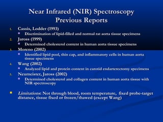 Near Infrared (NIR) SpectroscopyNear Infrared (NIR) Spectroscopy
Previous ReportsPrevious Reports
1.1. Cassis, Lodder (1993)Cassis, Lodder (1993)
 Discrimination of lipid-filled and normal rat aorta tissue specimensDiscrimination of lipid-filled and normal rat aorta tissue specimens
2.2. Jaross (1999)Jaross (1999)
 Determined cholesterol content in human aorta tissue specimensDetermined cholesterol content in human aorta tissue specimens
3.3. Moreno (2002)Moreno (2002)
 Identified lipid pool, thin cap, and inflammatory cells in human aortaIdentified lipid pool, thin cap, and inflammatory cells in human aorta
tissue specimenstissue specimens
4.4. Wang (2002)Wang (2002)
 Analyzed lipid and protein content in carotid endarterectomy specimensAnalyzed lipid and protein content in carotid endarterectomy specimens
5.5. Neumeister, Jaross (2002)Neumeister, Jaross (2002)
 Determined cholesterol and collagen content in human aorta tissue withDetermined cholesterol and collagen content in human aorta tissue with
NIR spectroscopyNIR spectroscopy
 LimitationsLimitations: Not through blood, room temperature, fixed probe-target: Not through blood, room temperature, fixed probe-target
distance, tissue fixed or frozen/thawed (except Wang)distance, tissue fixed or frozen/thawed (except Wang)
 