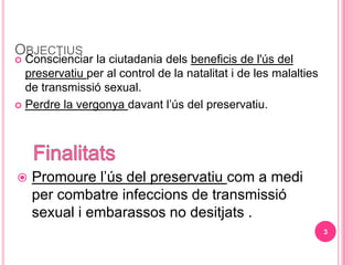 OBJECTIUS
? Conscienciar la ciutadania dels beneficis de l's del
  preservatiu per al control de la natalitat i de les malalties
  de transmissi sexual.
? Perdre la vergonya davant ls del preservatiu.




?   Promoure ls del preservatiu com a medi
    per combatre infeccions de transmissi
    sexual i embarassos no desitjats .
                                                                  3
 