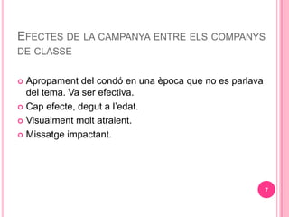 EFECTES DE LA CAMPANYA ENTRE ELS COMPANYS
DE CLASSE


? Apropament del cond en una poca que no es parlava
  del tema. Va ser efectiva.
? Cap efecte, degut a ledat.

? Visualment molt atraient.

? Missatge impactant.




                                                        7
 