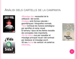 AN?LISI DELS CARTELLS DE LA CAMPANYA
          ?Missatge clar: necessitat de la
          utilitzaci del cond.
          ?Imatges amb formes naturals i
          geomtriques i fotografies normals.
          ?Text: Collocat de manera estratgica
          per aprofitar el camp visual.
          El tamany i tipus de les lletres ressalta
          els conceptes ms importants.
          ??s de colors vius per ressaltar el
          missatge principal visual i del contrast
          per destacar el missatge escrit.
          ?El seu format s vertical i el cartell s
          informatiu.


                                                       8
 