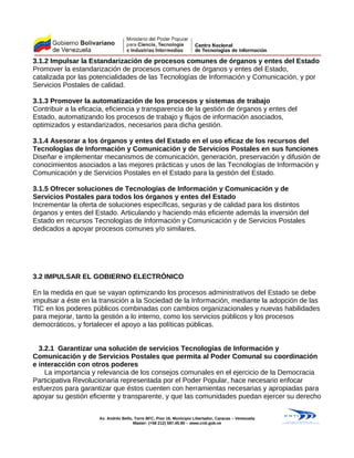 3.1.2 Impulsar la Estandarización de procesos comunes de órganos y entes del Estado
Promover la estandarización de procesos comunes de órganos y entes del Estado,
catalizada por las potencialidades de las Tecnologías de Información y Comunicación, y por
Servicios Postales de calidad.
3.1.3 Promover la automatización de los procesos y sistemas de trabajo
Contribuir a la eficacia, eficiencia y transparencia de la gestión de órganos y entes del
Estado, automatizando los procesos de trabajo y flujos de información asociados,
optimizados y estandarizados, necesarios para dicha gestión.
3.1.4 Asesorar a los órganos y entes del Estado en el uso eficaz de los recursos del
Tecnologías de Información y Comunicación y de Servicios Postales en sus funciones
Diseñar e implementar mecanismos de comunicación, generación, preservación y difusión de
conocimientos asociados a las mejores prácticas y usos de las Tecnologías de Información y
Comunicación y de Servicios Postales en el Estado para la gestión del Estado.
3.1.5 Ofrecer soluciones de Tecnologías de Información y Comunicación y de
Servicios Postales para todos los órganos y entes del Estado
Incrementar la oferta de soluciones específicas, seguras y de calidad para los distintos
órganos y entes del Estado. Articulando y haciendo más eficiente además la inversión del
Estado en recursos Tecnologías de Información y Comunicación y de Servicios Postales
dedicados a apoyar procesos comunes y/o similares.
3.2 IMPULSAR EL GOBIERNO ELECTRÓNICO
En la medida en que se vayan optimizando los procesos administrativos del Estado se debe
impulsar a éste en la transición a la Sociedad de la Información, mediante la adopción de las
TIC en los poderes públicos combinadas con cambios organizacionales y nuevas habilidades
para mejorar, tanto la gestión a lo interno, como los servicios públicos y los procesos
democráticos, y fortalecer el apoyo a las políticas públicas.
3.2.1 Garantizar una solución de servicios Tecnologías de Información y
Comunicación y de Servicios Postales que permita al Poder Comunal su coordinación
e interacción con otros poderes
La importancia y relevancia de los consejos comunales en el ejercicio de la Democracia
Participativa Revolucionaria representada por el Poder Popular, hace necesario enfocar
esfuerzos para garantizar que éstos cuenten con herramientas necesarias y apropiadas para
apoyar su gestión eficiente y transparente, y que las comunidades puedan ejercer su derecho
Av. Andrés Bello, Torre BFC, Piso 16, Municipio Libertador, Caracas – Venezuela
Master: (+58 212) 597.45.90 – www.cnti.gob.ve
 