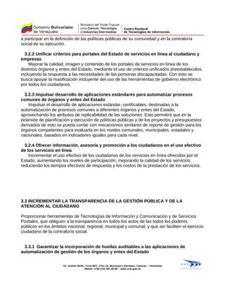 a participar en la definición de las políticas públicas de su comunidad y en la contraloría
social de su ejecución.
3.2.2 Unificar criterios para portales del Estado de servicios en línea al ciudadano y
empresas
Mejorar la calidad, imagen y contenido de los portales de servicios en línea de los
distintos órganos y entes del Estado, mediante el uso de criterios unificados preestablecidos,
incluyendo la respuesta a las necesidades de las personas discapacitadas. Con esto se
busca apoyar la masificación incluyente del uso de las herramientas de gobierno electrónico
por todos los ciudadanos.
3.2.3 Impulsar desarrollo de aplicaciones estándares para automatizar procesos
comunes de órganos y entes del Estado
Impulsar el desarrollo de aplicaciones estándar, certificables, destinadas a la
automatización de procesos comunes a diferentes órganos y entes del Estado,
aprovechando los atributos de replicabilidad de las soluciones. Esto permitirá que en la
pirámide de planificación y ejecución de políticas públicas y de los proyectos y presupuestos
derivados de esto se pueda contar con mecanismos similares de reporte de gestión para los
órganos competentes para evaluarla en los niveles comunales, municipales, estadales y
nacionales, basados en indicadores iguales para cada nivel.
3.2.4 Ofrecer información, asesoría y promoción a los ciudadanos en el uso efectivo
de los servicios en línea
Incrementar el uso efectivo de los ciudadanos de los servicios en línea ofrecidos por el
Estado, aumentando los niveles de participación, mejorando la calidad de los servicios,
reduciendo los tiempos efectivos de respuesta y los costos de la prestación de los servicios.
3.3 INCREMENTAR LA TRANSPARENCIA DE LA GESTIÓN PÚBLICA Y DE LA
ATENCIÓN AL CIUDADANO
Proporcionar herramientas de Tecnologías de Información y Comunicación y de Servicios
Postales, que obliguen a la transparencia en todos los actos de las todos los poderes
públicos en los ámbitos nacional, regional, municipal y comunal, y que así faciliten el ejercicio
ciudadano de la contraloría social.
3.3.1 Garantizar la incorporación de huellas auditables a las aplicaciones de
automatización de gestión de los órganos y entes del Estado
Av. Andrés Bello, Torre BFC, Piso 16, Municipio Libertador, Caracas – Venezuela
Master: (+58 212) 597.45.90 – www.cnti.gob.ve
 