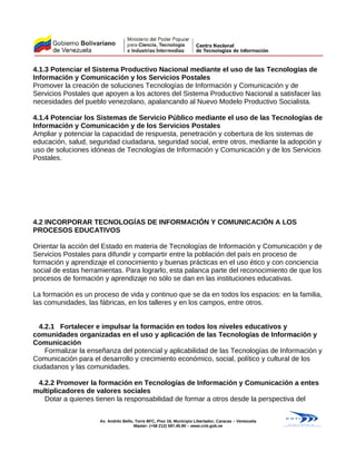 4.1.3 Potenciar el Sistema Productivo Nacional mediante el uso de las Tecnologías de
Información y Comunicación y los Servicios Postales
Promover la creación de soluciones Tecnologías de Información y Comunicación y de
Servicios Postales que apoyen a los actores del Sistema Productivo Nacional a satisfacer las
necesidades del pueblo venezolano, apalancando al Nuevo Modelo Productivo Socialista.
4.1.4 Potenciar los Sistemas de Servicio Público mediante el uso de las Tecnologías de
Información y Comunicación y de los Servicios Postales
Ampliar y potenciar la capacidad de respuesta, penetración y cobertura de los sistemas de
educación, salud, seguridad ciudadana, seguridad social, entre otros, mediante la adopción y
uso de soluciones idóneas de Tecnologías de Información y Comunicación y de los Servicios
Postales.
4.2 INCORPORAR TECNOLOGÍAS DE INFORMACIÓN Y COMUNICACIÓN A LOS
PROCESOS EDUCATIVOS
Orientar la acción del Estado en materia de Tecnologías de Información y Comunicación y de
Servicios Postales para difundir y compartir entre la población del país en proceso de
formación y aprendizaje el conocimiento y buenas prácticas en el uso ético y con conciencia
social de estas herramientas. Para lograrlo, esta palanca parte del reconocimiento de que los
procesos de formación y aprendizaje no sólo se dan en las instituciones educativas.
La formación es un proceso de vida y continuo que se da en todos los espacios: en la familia,
las comunidades, las fábricas, en los talleres y en los campos, entre otros.
4.2.1 Fortalecer e impulsar la formación en todos los niveles educativos y
comunidades organizadas en el uso y aplicación de las Tecnologías de Información y
Comunicación
Formalizar la enseñanza del potencial y aplicabilidad de las Tecnologías de Información y
Comunicación para el desarrollo y crecimiento económico, social, político y cultural de los
ciudadanos y las comunidades.
4.2.2 Promover la formación en Tecnologías de Información y Comunicación a entes
multiplicadores de valores sociales
Dotar a quienes tienen la responsabilidad de formar a otros desde la perspectiva del
Av. Andrés Bello, Torre BFC, Piso 16, Municipio Libertador, Caracas – Venezuela
Master: (+58 212) 597.45.90 – www.cnti.gob.ve
 