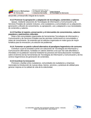 desarrollo y el desarrollo integral de la nación.
4.4.2 Promover la apropiación y adaptación de tecnologías, contenidos y saberes
Apoyar, mediante soluciones de Tecnologías de Información y Comunicación y de
Servicios Postales de carácter inclusivo, a los ciudadanos y comunidades en su adquisición,
generación y difusión de conocimiento, su apropiación, uso y adaptación a sus necesidades
de contenidos y saberes.
4.4.3 Facilitar el registro, preservación y el intercambio de conocimientos, saberes
populares y patrimonios culturales
Dotar a las comunidades organizadas de herramientas Tecnologías de Información y
Comunicación y de Servicios Postales que les permitan conformarse en comunidades y
redes de conocimiento. Se entiende que el colectivo organizado en redes goza de mayor
fortaleza para la innovación y la solución de problemas.
4.4.4. Fomentar un patrón cultural alternativo al paradigma hegemónico de consumo
Contribuir a que la sociedad cuente con soluciones de Tecnologías de Información y
Comunicación alternativas, fundadas en valores distintos a los que han sido difundidos e
infundidos en la población nacional mediante los procesos de transculturización montados
sobre el dominio de las herramientas de Tecnologías de Información y Comunicación y de los
centros hegemónicos de generación de contenidos.
4.4.5 Incentivar la innovación
Promover y facilitar al los ciudadanos, comunidades de ciudadanos y empresas
nacionales la introducción de nuevas ideas, bienes, servicios, y prácticas de utilidad para
generar mejoras en la calidad de vida de la colectividad.
Av. Andrés Bello, Torre BFC, Piso 16, Municipio Libertador, Caracas – Venezuela
Master: (+58 212) 597.45.90 – www.cnti.gob.ve
 