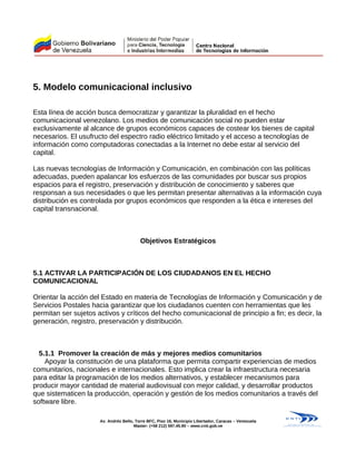 5. Modelo comunicacional inclusivo
Esta línea de acción busca democratizar y garantizar la pluralidad en el hecho
comunicacional venezolano. Los medios de comunicación social no pueden estar
exclusivamente al alcance de grupos económicos capaces de costear los bienes de capital
necesarios. El usufructo del espectro radio eléctrico limitado y el acceso a tecnologías de
información como computadoras conectadas a la Internet no debe estar al servicio del
capital.
Las nuevas tecnologías de Información y Comunicación, en combinación con las políticas
adecuadas, pueden apalancar los esfuerzos de las comunidades por buscar sus propios
espacios para el registro, preservación y distribución de conocimiento y saberes que
responsan a sus necesidades o que les permitan presentar alternativas a la información cuya
distribución es controlada por grupos económicos que responden a la ética e intereses del
capital transnacional.
Objetivos Estratégicos
5.1 ACTIVAR LA PARTICIPACIÓN DE LOS CIUDADANOS EN EL HECHO
COMUNICACIONAL
Orientar la acción del Estado en materia de Tecnologías de Información y Comunicación y de
Servicios Postales hacia garantizar que los ciudadanos cuenten con herramientas que les
permitan ser sujetos activos y críticos del hecho comunicacional de principio a fin; es decir, la
generación, registro, preservación y distribución.
5.1.1 Promover la creación de más y mejores medios comunitarios
Apoyar la constitución de una plataforma que permita compartir experiencias de medios
comunitarios, nacionales e internacionales. Esto implica crear la infraestructura necesaria
para editar la programación de los medios alternativos, y establecer mecanismos para
producir mayor cantidad de material audiovisual con mejor calidad, y desarrollar productos
que sistematicen la producción, operación y gestión de los medios comunitarios a través del
software libre.
Av. Andrés Bello, Torre BFC, Piso 16, Municipio Libertador, Caracas – Venezuela
Master: (+58 212) 597.45.90 – www.cnti.gob.ve
 