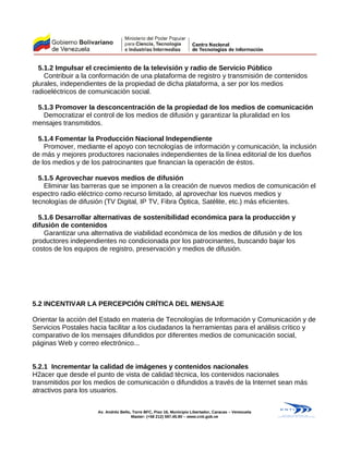 5.1.2 Impulsar el crecimiento de la televisión y radio de Servicio Público
Contribuir a la conformación de una plataforma de registro y transmisión de contenidos
plurales, independientes de la propiedad de dicha plataforma, a ser por los medios
radioeléctricos de comunicación social.
5.1.3 Promover la desconcentración de la propiedad de los medios de comunicación
Democratizar el control de los medios de difusión y garantizar la pluralidad en los
mensajes transmitidos.
5.1.4 Fomentar la Producción Nacional Independiente
Promover, mediante el apoyo con tecnologías de información y comunicación, la inclusión
de más y mejores productores nacionales independientes de la línea editorial de los dueños
de los medios y de los patrocinantes que financian la operación de éstos.
5.1.5 Aprovechar nuevos medios de difusión
Eliminar las barreras que se imponen a la creación de nuevos medios de comunicación el
espectro radio eléctrico como recurso limitado, al aprovechar los nuevos medios y
tecnologías de difusión (TV Digital, IP TV, Fibra Óptica, Satélite, etc.) más eficientes.
5.1.6 Desarrollar alternativas de sostenibilidad económica para la producción y
difusión de contenidos
Garantizar una alternativa de viabilidad económica de los medios de difusión y de los
productores independientes no condicionada por los patrocinantes, buscando bajar los
costos de los equipos de registro, preservación y medios de difusión.
5.2 INCENTIVAR LA PERCEPCIÓN CRÍTICA DEL MENSAJE
Orientar la acción del Estado en materia de Tecnologías de Información y Comunicación y de
Servicios Postales hacia facilitar a los ciudadanos la herramientas para el análisis crítico y
comparativo de los mensajes difundidos por diferentes medios de comunicación social,
páginas Web y correo electrónico...
5.2.1 Incrementar la calidad de imágenes y contenidos nacionales
H2acer que desde el punto de vista de calidad técnica, los contenidos nacionales
transmitidos por los medios de comunicación o difundidos a través de la Internet sean más
atractivos para los usuarios.
Av. Andrés Bello, Torre BFC, Piso 16, Municipio Libertador, Caracas – Venezuela
Master: (+58 212) 597.45.90 – www.cnti.gob.ve
 