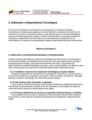 2. Soberanía e independencia Tecnológico
Por ser las Tecnologías de Información y Comunicación y los Servicios Postales,
herramientas necesarias para apalancar un desarrollo libre y soberano de la nación en lo
económico, lo social, lo cultural y lo político, y que además son en sí mismas estratégicas
para que el Estado garantice, articule y coordine ese desarrollo, es imperante asegurar la
soberanía e independencia de la Nación en la continuidad de la satisfacción de sus
necesidades con respecto a la disponibilidad, calidad y operatividad de dichas herramientas.
Objetivos Estratégicos
2.1 IMPULSAR LA INTEGRACIÓN NACIONAL E INTERNACIONAL
Orientar la acción del Estado en materia de Tecnologías de Información y Comunicación y
los Servicios Postales a la facilitación de la interacción entre las organizaciones sociales y
productivas de los pueblos, para superar las brechas entre éstos, y aprovechar las
oportunidades de complementariedad económica, social, cultural, política y de defensa, como
factor necesario para la creación de un polo alternativo al polo hegemónico actual.
2.1.1 Establecer convenios de cooperación tecnológica con países aliados
Fortalecer el desarrollo de soluciones de Tecnologías de Información y Comunicación y
de Servicios Postales que respondan a principios y valores sociales, económicos, culturales,
políticos y militares, compartidos por Venezuela y países aliados.
2.1.2 Interconectar redes nacionales y regionales
Crear la red de Telecomunicaciones y de Servicios Postales que habiliten la interacción e
intercambio de conocimientos y saberes entre los habitantes y comunidades de todas las
zonas del territorio nacional y demás países de la región.
2.1.3 Promover plataformas de servicios compartidos latinoamericanas y caribeñas
Crear plataformas de servicios compartidos o interconectados que permitan el registro,
preservación e intercambio de contenidos relevantes para la integración y desarrollo de la
región.
Av. Andrés Bello, Torre BFC, Piso 16, Municipio Libertador, Caracas – Venezuela
Master: (+58 212) 597.45.90 – www.cnti.gob.ve
 