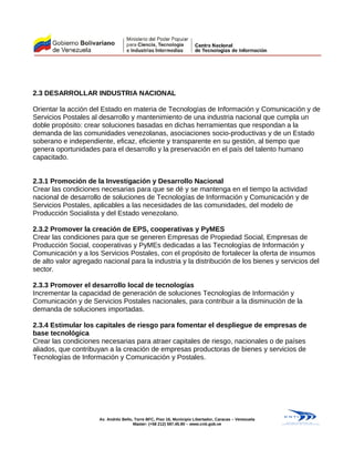 2.3 DESARROLLAR INDUSTRIA NACIONAL
Orientar la acción del Estado en materia de Tecnologías de Información y Comunicación y de
Servicios Postales al desarrollo y mantenimiento de una industria nacional que cumpla un
doble propósito: crear soluciones basadas en dichas herramientas que respondan a la
demanda de las comunidades venezolanas, asociaciones socio-productivas y de un Estado
soberano e independiente, eficaz, eficiente y transparente en su gestión, al tiempo que
genera oportunidades para el desarrollo y la preservación en el país del talento humano
capacitado.
2.3.1 Promoción de la Investigación y Desarrollo Nacional
Crear las condiciones necesarias para que se dé y se mantenga en el tiempo la actividad
nacional de desarrollo de soluciones de Tecnologías de Información y Comunicación y de
Servicios Postales, aplicables a las necesidades de las comunidades, del modelo de
Producción Socialista y del Estado venezolano.
2.3.2 Promover la creación de EPS, cooperativas y PyMES
Crear las condiciones para que se generen Empresas de Propiedad Social, Empresas de
Producción Social, cooperativas y PyMEs dedicadas a las Tecnologías de Información y
Comunicación y a los Servicios Postales, con el propósito de fortalecer la oferta de insumos
de alto valor agregado nacional para la industria y la distribución de los bienes y servicios del
sector.
2.3.3 Promover el desarrollo local de tecnologías
Incrementar la capacidad de generación de soluciones Tecnologías de Información y
Comunicación y de Servicios Postales nacionales, para contribuir a la disminución de la
demanda de soluciones importadas.
2.3.4 Estimular los capitales de riesgo para fomentar el despliegue de empresas de
base tecnológica
Crear las condiciones necesarias para atraer capitales de riesgo, nacionales o de países
aliados, que contribuyan a la creación de empresas productoras de bienes y servicios de
Tecnologías de Información y Comunicación y Postales.
Av. Andrés Bello, Torre BFC, Piso 16, Municipio Libertador, Caracas – Venezuela
Master: (+58 212) 597.45.90 – www.cnti.gob.ve
 