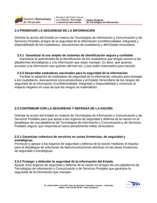 2.4 PROMOVER LA SEGURIDAD DE LA INFORMACIÓN
Orientar la acción del Estado en materia de Tecnologías de Información y Comunicación y de
Servicios Postales al logro de la seguridad de la información (confidencialidad, integridad y
disponibilidad) de los ciudadanos, asociaciones de ciudadanos y del Estado venezolano.
2.4.1 Garantizar el uso amplio de sistemas de identificación segura y confiable
Garantizar la autenticidad de la identificación de los ciudadanos que tengan acceso a las
plataformas tecnológicas y a la información que estas manejan. Es decir, que quienes
accedan a la información sea quienes afirman ser, y que estén autorizados para hacerlo.
2.4.2 Desarrollar estándares nacionales para la seguridad de la información
Facilitar la adopción de estándares de seguridad de la información robustos para proteger
a los ciudadanos, asociaciones socio-productivas y al Estado Venezolano de los riesgos de
seguridad de la información (Confidencialidad, Integridad y Disponibilidad) y minimizar el
impacto negativo en caso de que los riesgos se materialicen.
2.5 CONTRIBUIR CON LA SEGURIDAD Y DEFENSA DE LA NACIÓN
Orientar la acción del Estado en materia de Tecnologías de Información y Comunicación y de
Servicios Postales para que apoye a los órganos de seguridad y defensa de la nación en el
despliegue de una plataforma de Tecnologías de Información y Comunicación y de Servicios
Postales segura, que responda al nuevo pensamiento militar venezolano.
2.5.1 Garantizar cobertura de servicios en zonas fronterizas, de seguridad y
estratégicas
Promover y apoyar a los órganos de seguridad y defensa de la nación mediante el impulso
para el despliegue de soluciones de telecomunicaciones efectivas en las áreas fronterizas,
de seguridad o estratégicas.
2.5.2 Proteger y defender la seguridad de la información del Estado
Apoyar a los órganos de seguridad y defensa de la nación en el logro de una plataforma de
Tecnologías de Información y Comunicación y de Servicios Postales que garantice la
seguridad de la información que manejan.
Av. Andrés Bello, Torre BFC, Piso 16, Municipio Libertador, Caracas – Venezuela
Master: (+58 212) 597.45.90 – www.cnti.gob.ve
 