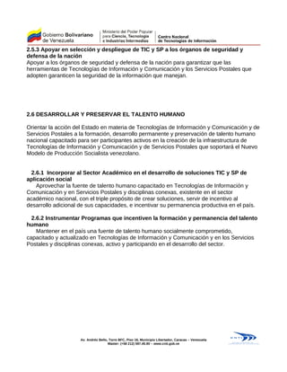 2.5.3 Apoyar en selección y despliegue de TIC y SP a los órganos de seguridad y
defensa de la nación
Apoyar a los órganos de seguridad y defensa de la nación para garantizar que las
herramientas de Tecnologías de Información y Comunicación y los Servicios Postales que
adopten garanticen la seguridad de la información que manejan.
2.6 DESARROLLAR Y PRESERVAR EL TALENTO HUMANO
Orientar la acción del Estado en materia de Tecnologías de Información y Comunicación y de
Servicios Postales a la formación, desarrollo permanente y preservación de talento humano
nacional capacitado para ser participantes activos en la creación de la infraestructura de
Tecnologías de Información y Comunicación y de Servicios Postales que soportará el Nuevo
Modelo de Producción Socialista venezolano.
2.6.1 Incorporar al Sector Académico en el desarrollo de soluciones TIC y SP de
aplicación social
Aprovechar la fuente de talento humano capacitado en Tecnologías de Información y
Comunicación y en Servicios Postales y disciplinas conexas, existente en el sector
académico nacional, con el triple propósito de crear soluciones, servir de incentivo al
desarrollo adicional de sus capacidades, e incentivar su permanencia productiva en el país.
2.6.2 Instrumentar Programas que incentiven la formación y permanencia del talento
humano
Mantener en el país una fuente de talento humano socialmente comprometido,
capacitado y actualizado en Tecnologías de Información y Comunicación y en los Servicios
Postales y disciplinas conexas, activo y participando en el desarrollo del sector.
Av. Andrés Bello, Torre BFC, Piso 16, Municipio Libertador, Caracas – Venezuela
Master: (+58 212) 597.45.90 – www.cnti.gob.ve
 