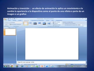Animación y transición : un efecto de animación le aplica un movimiento o le
cambia la apariencia a la diapositiva como al punto de una viñeta o parte de un
imagen o un grafico
 