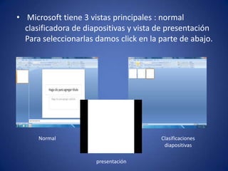 • Microsoft tiene 3 vistas principales : normal
  clasificadora de diapositivas y vista de presentación
  Para seleccionarlas damos click en la parte de abajo.




      Normal                            Clasificaciones
                                         diapositivas

                      presentación
 