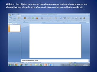Objetos : los objetos no son mas que elementos que podemos incorporar en una
diapositiva por ejemplo un grafico una imagen un texto un dibujo sonido etc. .
 