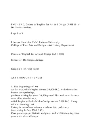 PNU – CAD, Course of English for Art and Design (ARH 101) -
Dr. Serena Autiero
Page 1 of 4
Princess Nora bint Abdul Rahman University
College of Fine Arts and Design - Art History Department
Course of English for Art and Design (ARH 101)
Instructor: Dr. Serena Autiero
Reading 1 for Final Paper
ART THROUGH THE AGES
1. The Beginnings of Art
Art history, which begins around 30,000 B.C. with the earliest
known cave paintings,
predates writing by about 26,500 years! That makes art history
even older than history,
which begins with the birth of script around 3500 B.C. Along
with archaeology, art
history is one of our primary windows into prehistory
(everything before 3500 B.C.).
Cave paintings, prehistoric sculpture, and architecture together
paint a vivid — although
 
