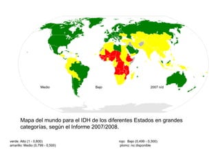 Mapa del mundo para el IDH de los diferentes Estados en grandes categorías, según el Informe 2007/2008.     rojo:  Bajo (0,499 - 0,300)     plomo: no disponible     verde: Alto (1 - 0,800)     amarillo: Medio (0,799 - 0,500)     2007 n/d     Bajo     Medio     Alto 