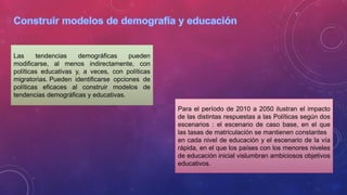 Las tendencias demográficas pueden
modificarse, al menos indirectamente, con
políticas educativas y, a veces, con políticas
migratorias. Pueden identificarse opciones de
políticas eficaces al construir modelos de
tendencias demográficas y educativas.
Para el período de 2010 a 2050 ilustran el impacto
de las distintas respuestas a las Políticas según dos
escenarios : el escenario de caso base, en el que
las tasas de matriculación se mantienen constantes
en cada nivel de educación y el escenario de la vía
rápida, en el que los países con los menores niveles
de educación inicial vislumbran ambiciosos objetivos
educativos.
 