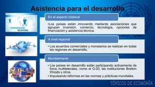 Asistencia para el desarrollo
•Los países están innovando mediante asociaciones que
agrupan inversión, comercio, tecnología, opciones de
financiación y asistencia técnica.
En el aspecto bilateral
• Los acuerdos comerciales y monetarios se realizan en todas
las regiones en desarrollo.
A nivel regional
• Los países en desarrollo están participando activamente de
foros multilaterales, como el G-20, las instituciones Bretton
Woods y otros.
• Impulsando reformas en las normas y prácticas mundiales.
Mundialmente
 