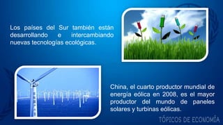 Los países del Sur también están
desarrollando e intercambiando
nuevas tecnologías ecológicas.
China, el cuarto productor mundial de
energía eólica en 2008, es el mayor
productor del mundo de paneles
solares y turbinas eólicas.
 