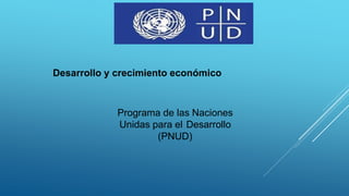 Desarrollo y crecimiento económico
Programa de las Naciones
Unidas para el Desarrollo
(PNUD)
 