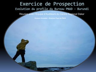 Exercice de Prospection
Evolution du profile du Bureau PNUD - Burundi
Gustavo Gonzalez – Directeur Pays du PNUD
Réunion avec l’Equipe d’Auditeurs du Centre Regional Dakar
 