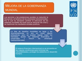 Los servicios y las prestaciones sociales no reducirán la
frecuencia y el alcance de las amenazas transnacionales.
Por lo que es necesario cambiar la estructura de los
sistemas mundiales de modo que se reduzcan las crisis y
se maximicen los resultados sociales positivos
La lista de desafíos mundiales es larga y las
recomendaciones no son en modo alguno
exhaustivas, pero se pueden regular mejor los
mercados, ajustar los sistemas financieros y
comerciales y reducir las amenazas
medioambientales.
El sistema financiero internacional no se encuentra en
las mejores condiciones para minimizar las
vulnerabilidades y proteger los adelantos en desarrollo
humano.
MEJORA DE LA GOBERNANZA
MUNDIAL
 