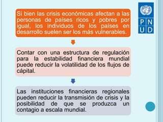 Si bien las crisis económicas afectan a las
personas de países ricos y pobres por
igual, los individuos de los países en
desarrollo suelen ser los más vulnerables.
Contar con una estructura de regulación
para la estabilidad financiera mundial
puede reducir la volatilidad de los flujos de
cápital.
Las instituciones financieras regionales
pueden reducir la transmisión de crisis y la
posibilidad de que se produzca un
contagio a escala mundial.
 
