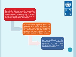 Durante los últimos años, los países han
pasado a depender más de las
importaciones y exportaciones. El acceso
a los mercados mundiales ha sido un
importante impulsor del desarrollo.
la liberalización agrícola debe ser
selectiva a la hora de elegir los
bienes que más exportan los países
en desarrollo a fin de evitar el
aumento de los precios de los
alimentos básicos de dichos países.
La vulnerabilidad a los
fenómenos climáticos
extremos y las crisis
alimentarias han sido una
amenaza recurrente.
 