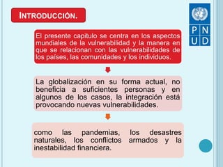INTRODUCCIÓN.
El presente capitulo se centra en los aspectos
mundiales de la vulnerabilidad y la manera en
que se relacionan con las vulnerabilidades de
los países, las comunidades y los individuos.
La globalización en su forma actual, no
beneficia a suficientes personas y en
algunos de los casos, la integración está
provocando nuevas vulnerabilidades.
como las pandemias, los desastres
naturales, los conflictos armados y la
inestabilidad financiera.
 