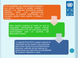 En la actualidad, las inseguridades requieren
una acción colectiva a escala mundial y
regional. Los sistemas financieros pueden
regularse mejor. Las negociaciones
comerciales se pueden desbloquear. Los
mercados pueden estar sujetos a códigos y
normas.
Este capítulo examina el modo en que la
integración transnacional genera nuevas
vulnerabilidades a la vez que ofrece nuevas
oportunidades para un aumento del
desarrollo humano.
La Agenda Post-2015 sugiere mejorar la
capacidad de los países y las personas
para hacer frente a los acontecimientos
adversos, además de las mejoras en
gobernanza que reducirán la probabilidad
de producir impactos y crisis.
 