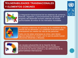 VULNERABILIDADES TRANSNACIONALES
Y ELEMENTOS COMUNES
La integración transnacional de los sistemas de comercio,
finanzas, migración y comunicaciones ha ayudado en el
progreso del desarrollo humano además de brindar
oportunidades de entrar en los mercados mundiales.
En capítulos anteriores se advierte de la volatilidad de los
precios de los alimentos y la volatilidad financiera están
amenazando los medios de vida de las personas .
Cada una de estas amenazas es única, pero tienen
algunos aspectos en común, por lo que se puede buscar
soluciones eficientes y eficaces.
Las causas subyacentes de la mayoría de las
vulnerabilidades transnacionales son la prestación
insuficiente de bienes públicos y las deficiencias de la
gobernabilidad internacional.
 
