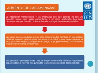 AUMENTO DE LAS AMENAZAS
La integración transnacional y las amenazas que trae consigo no son una
cuestión nueva pero están aumentando a un ritmo acelerado. Los seres
humanos siempre han sido vulnerables a la propagación de enfermedades.
Las crisis que se producen en un país, incluyendo los cambios en las políticas
públicas internas, pueden tener un alcance mundial y tener repercusiones en
todo el mundo, lo que podría poner en peligro el progreso de las comunidades y
los países en cuanto a desarrollo.
las personas atraviesan cada vez en mayor número las fronteras nacionales,
exponiéndose a nuevas inseguridades y a contextos sociales desconocidos.
 