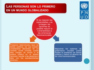 LAS PERSONAS SON LO PRIMERO
EN UN MUNDO GLOBALIZADO
Si se mejoran las
capacidades y se
protegen las
opciones es
posible reducir la
vulnerabilidad a
las amenazas
transnacionales.
Prestando determinados tipos de
bienes públicos, los que puedan
considerarse elementos de un
contrato social mundial, puede
abrir margen de acción a la
política pública en el ámbito
nacional y ayudar a las personas a
lidiar con los acontecimientos
adversos.
Mejorando los sistemas de
gobernanza mundial puede
facilitar la prestación de bienes
públicos y reducir el alcance de
las crisis transnacionales.
 