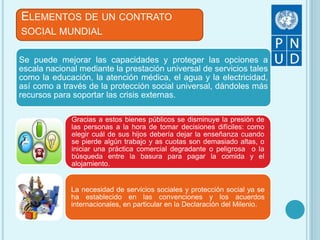 Se puede mejorar las capacidades y proteger las opciones a
escala nacional mediante la prestación universal de servicios tales
como la educación, la atención médica, el agua y la electricidad,
así como a través de la protección social universal, dándoles más
recursos para soportar las crisis externas.
Gracias a estos bienes públicos se disminuye la presión de
las personas a la hora de tomar decisiones difíciles: como
elegir cuál de sus hijos debería dejar la enseñanza cuando
se pierde algún trabajo y as cuotas son demasiado altas, o
iniciar una práctica comercial degradante o peligrosa o la
búsqueda entre la basura para pagar la comida y el
alojamiento.
La necesidad de servicios sociales y protección social ya se
ha establecido en las convenciones y los acuerdos
internacionales, en particular en la Declaración del Milenio.
ELEMENTOS DE UN CONTRATO
SOCIAL MUNDIAL
 