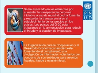 Se ha avanzado en los esfuerzos por
aumentar la transparencia pero una
iniciativa a escala mundial podría fomentar
y respaldar la transparencia en el
establecimiento de los precios en los
países. Los países del G-20 están
trabajando en la armonización para reducir
el fraude y la evasión de impuestos.
La Organización para la Cooperación y el
Desarrollo Económicos también está
fomentando el cumplimiento y la
divulgación de información voluntarios por
conducto de sus entidades para asuntos
fiscales, fraude y evasión fiscal.
 