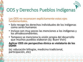 ODS y Derechos Pueblos Indígenas
Los ODS no reconocen explícitamente estos ejes
fundamentales.
• Solo recoge los derechos individuales de los indígenas
como seres humanos
• Incluso son muy pocos las menciones a los indígenas y
los afrodescendientes.
• Tampoco se menciona la visión propia del desarrollo
que muchos pueblos elaboran (ej: Buen Vivir)
Aplicar ODS sin perspectiva étnica es violatorio de los
DDHH
(ej: educación bilingüe, medicina tradicional,
participación, etc)
 