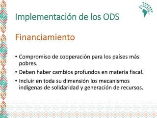 Implementación de los ODS
Financiamiento
• Compromiso de cooperación para los países más
pobres.
• Deben haber cambios profundos en materia fiscal.
• Incluir en toda su dimensión los mecanismos
indígenas de solidaridad y generación de recursos.
 