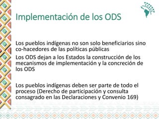 Implementación de los ODS
Los pueblos indígenas no son solo beneficiarios sino
co-hacedores de las políticas públicas
Los ODS dejan a los Estados la construcción de los
mecanismos de implementación y la concreción de
los ODS
Los pueblos indígenas deben ser parte de todo el
proceso (Derecho de participación y consulta
consagrado en las Declaraciones y Convenio 169)
 