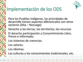 Implementación de los ODS
Para los Pueblos Indígenas, las prioridades de
desarrollo tienen aspectos diferenciales con otros
sectores (Alta – Noruega)
Derecho a las tierras, los territorios, los recursos
El derecho participación y Consentimiento Libre,
Previo e Informado.
Los sistemas de creencias.
Los valores.
Los idiomas.
Las culturas y los conocimientos tradicionales, etc.
 